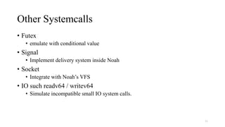 Other Systemcalls
• Futex
• emulate with conditional value
• Signal
• Implement delivery system inside Noah
• Socket
• Integrate with Noah’s VFS
• IO such readv64 / writev64
• Simulate incompatible small IO system calls.
31
 