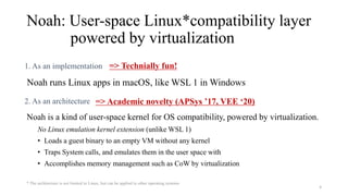Noah: User-space Linux*compatibility layer
powered by virtualization
1. As an implementation
Noah runs Linux apps in macOS, like WSL 1 in Windows
2. As an architecture
Noah is a kind of user-space kernel for OS compatibility, powered by virtualization.
No Linux emulation kernel extension (unlike WSL 1)
• Loads a guest binary to an empty VM without any kernel
• Traps System calls, and emulates them in the user space with
• Accomplishes memory management such as CoW by virtualization
4
* The architecture is not limited to Linux, but can be applied to other operating systems
=> Technially fun!
=> Academic novelty (APSys ’17, VEE ‘20)
 