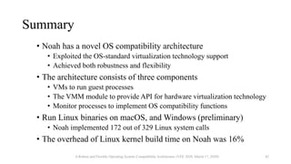 Summary
• Noah has a novel OS compatibility architecture
• Exploited the OS-standard virtualization technology support
• Achieved both robustness and flexibility
• The architecture consists of three components
• VMs to run guest processes
• The VMM module to provide API for hardware virtualization technology
• Monitor processes to implement OS compatibility functions
• Run Linux binaries on macOS, and Windows (preliminary)
• Noah implemented 172 out of 329 Linux system calls
• The overhead of Linux kernel build time on Noah was 16%
A Robust and Flexible Operating System Compatibility Architecture (VEE 2020, March 17, 2020) 42
 