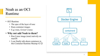 Noah as an OCI
Runtime
• OCI Runtime
• The spec of the layer of runc
• Runs container images
• E.g.) runc, Gvisor’s runsc
• Why not add Noah to them?
• Run Linux image (near) natively on
macOS
• I can finally talk about containers in
this Container Runtime Meetup #2 😂
44
 