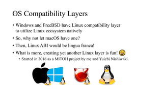 OS Compatibility Layers
• Windows and FreeBSD have Linux compatibility layer
to utilize Linux ecosystem natively
• So, why not let macOS have one?
• Then, Linux ABI would be lingua franca!
• What is more, creating yet another Linux layer is fun!
• Started in 2016 as a MITOH project by me and Yuichi Nishiwaki.
 