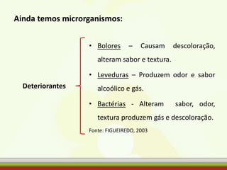 • Bolores – Causam descoloração,
alteram sabor e textura.
• Leveduras – Produzem odor e sabor
alcoólico e gás.
• Bactérias - Alteram sabor, odor,
textura produzem gás e descoloração.
Fonte: FIGUEIREDO, 2003
Deteriorantes
Ainda temos microrganismos:
 