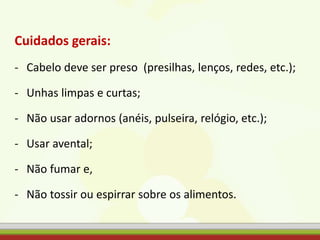 Cuidados gerais:
- Cabelo deve ser preso (presilhas, lenços, redes, etc.);
- Unhas limpas e curtas;
- Não usar adornos (anéis, pulseira, relógio, etc.);
- Usar avental;
- Não fumar e,
- Não tossir ou espirrar sobre os alimentos.
 