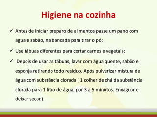 Higiene na cozinha
 Antes de iniciar preparo de alimentos passe um pano com
água e sabão, na bancada para tirar o pó;
 Use tábuas diferentes para cortar carnes e vegetais;
 Depois de usar as tábuas, lavar com água quente, sabão e
esponja retirando todo resíduo. Após pulverizar mistura de
água com substância clorada ( 1 colher de chá da substância
clorada para 1 litro de água, por 3 a 5 minutos. Enxaguar e
deixar secar.).
 