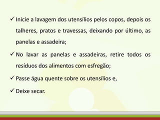  Inicie a lavagem dos utensílios pelos copos, depois os
talheres, pratos e travessas, deixando por último, as
panelas e assadeira;
 No lavar as panelas e assadeiras, retire todos os
resíduos dos alimentos com esfregão;
 Passe água quente sobre os utensílios e,
 Deixe secar.
 