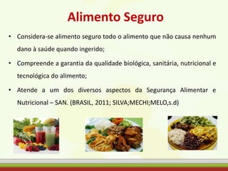 Alimento Seguro
• Considera-se alimento seguro todo o alimento que não causa nenhum
dano à saúde quando ingerido;
• Compreende a garantia da qualidade biológica, sanitária, nutricional e
tecnológica do alimento;
• Atende a um dos diversos aspectos da Segurança Alimentar e
Nutricional – SAN. (BRASIL, 2011; SILVA;MECHI;MELO,s.d)
 