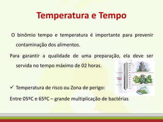 Temperatura e Tempo
O binômio tempo e temperatura é importante para prevenir
contaminação dos alimentos.
Para garantir a qualidade de uma preparação, ela deve ser
servida no tempo máximo de 02 horas.
 Temperatura de risco ou Zona de perigo:
Entre 05ºC e 65ºC – grande multiplicação de bactérias
 