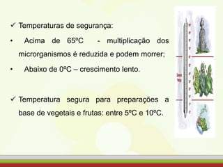  Temperaturas de segurança:
• Acima de 65ºC - multiplicação dos
microrganismos é reduzida e podem morrer;
• Abaixo de 0ºC – crescimento lento.
 Temperatura segura para preparações a
base de vegetais e frutas: entre 5ºC e 10ºC.
 