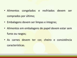 • Alimentos congelados e resfriados devem ser
comprados por último;
• Embalagens devem ser limpas e íntegras;
• Alimentos em embalagens de papel devem estar sem
furos ou rasgos;
• As carnes devem ter cor, cheiro e consistência
características.
 