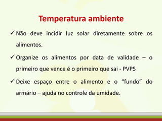 Temperatura ambiente
 Não deve incidir luz solar diretamente sobre os
alimentos.
 Organize os alimentos por data de validade – o
primeiro que vence é o primeiro que sai - PVPS
 Deixe espaço entre o alimento e o “fundo” do
armário – ajuda no controle da umidade.
 