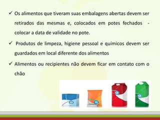  Os alimentos que tiveram suas embalagens abertas devem ser
retirados das mesmas e, colocados em potes fechados -
colocar a data de validade no pote.
 Produtos de limpeza, higiene pessoal e químicos devem ser
guardados em local diferente dos alimentos
 Alimentos ou recipientes não devem ficar em contato com o
chão
 