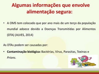 Algumas informações que envolve
alimentação segura:
• A OMS tem colocado que por ano mais de um terço da população
mundial adoece devido a Doenças Transmitidas por Alimentos
(DTA) (ALVES, 2014)
As DTAs podem ser causadas por:
• Contaminação biológica: Bactérias, Vírus, Parasitas, Toxinas e
Prions.
 