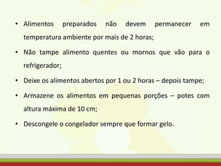 • Alimentos preparados não devem permanecer em
temperatura ambiente por mais de 2 horas;
• Não tampe alimento quentes ou mornos que vão para o
refrigerador;
• Deixe os alimentos abertos por 1 ou 2 horas – depois tampe;
• Armazene os alimentos em pequenas porções – potes com
altura máxima de 10 cm;
• Descongele o congelador sempre que formar gelo.
 