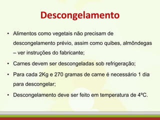 Descongelamento
• Alimentos como vegetais não precisam de
descongelamento prévio, assim como quibes, almôndegas
– ver instruções do fabricante;
• Carnes devem ser descongeladas sob refrigeração;
• Para cada 2Kg e 270 gramas de carne é necessário 1 dia
para descongelar;
• Descongelamento deve ser feito em temperatura de 4ºC.
 
