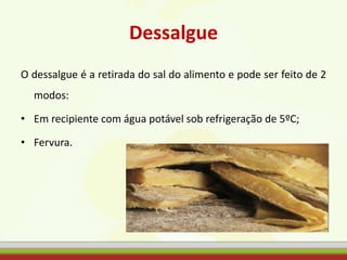 Dessalgue
O dessalgue é a retirada do sal do alimento e pode ser feito de 2
modos:
• Em recipiente com água potável sob refrigeração de 5ºC;
• Fervura.
 