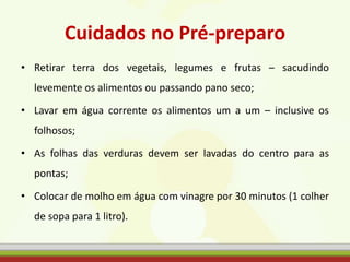 Cuidados no Pré-preparo
• Retirar terra dos vegetais, legumes e frutas – sacudindo
levemente os alimentos ou passando pano seco;
• Lavar em água corrente os alimentos um a um – inclusive os
folhosos;
• As folhas das verduras devem ser lavadas do centro para as
pontas;
• Colocar de molho em água com vinagre por 30 minutos (1 colher
de sopa para 1 litro).
 