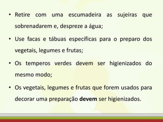 • Retire com uma escumadeira as sujeiras que
sobrenadarem e, despreze a água;
• Use facas e tábuas específicas para o preparo dos
vegetais, legumes e frutas;
• Os temperos verdes devem ser higienizados do
mesmo modo;
• Os vegetais, legumes e frutas que forem usados para
decorar uma preparação devem ser higienizados.
 