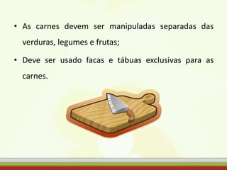 • As carnes devem ser manipuladas separadas das
verduras, legumes e frutas;
• Deve ser usado facas e tábuas exclusivas para as
carnes.
 