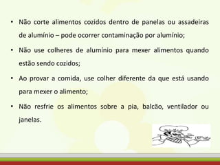 • Não corte alimentos cozidos dentro de panelas ou assadeiras
de alumínio – pode ocorrer contaminação por alumínio;
• Não use colheres de alumínio para mexer alimentos quando
estão sendo cozidos;
• Ao provar a comida, use colher diferente da que está usando
para mexer o alimento;
• Não resfrie os alimentos sobre a pia, balcão, ventilador ou
janelas.
 