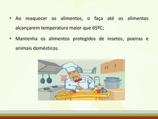 • Ao reaquecer os alimentos, o faça até os alimentos
alcançarem temperatura maior que 65ºC;
• Mantenha os alimentos protegidos de insetos, poeiras e
animais domésticos.
 