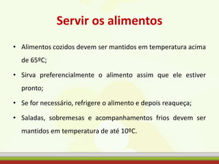 Servir os alimentos
• Alimentos cozidos devem ser mantidos em temperatura acima
de 65ºC;
• Sirva preferencialmente o alimento assim que ele estiver
pronto;
• Se for necessário, refrigere o alimento e depois reaqueça;
• Saladas, sobremesas e acompanhamentos frios devem ser
mantidos em temperatura de até 10ºC.
 
