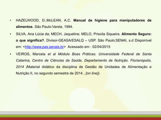 • HAZELWOOD, D.;McLEAN, A.C. Manual de higiene para manipuladores de
alimentos. São Paulo:Varela, 1994.
• SILVA, Ana Lúcia da; MECH, Jaqueline; MELO, Priscila Siqueira. Alimento Seguro:
o que significa?. Divisor-GEASA/ESALQ – USP. São Paulo:SENAI, s.d Disponível
em: <http://www.pas.senais.br> Acessado em : 02/04/2015
• VEIROS, Marcela et al Módulo Boas Práticas. Universidade Federal de Santa
Catarina, Centro de Ciências da Saúde, Departamento de Nutrição. Florianópolis,
2014 (Material didático da disciplina de Gestão de Unidades de Alimentação e
Nutrição II, no segundo semestre de 2014 , [on line]).
 