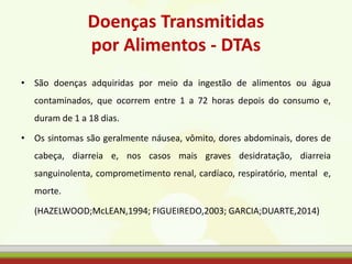 Doenças Transmitidas
por Alimentos - DTAs
• São doenças adquiridas por meio da ingestão de alimentos ou água
contaminados, que ocorrem entre 1 a 72 horas depois do consumo e,
duram de 1 a 18 dias.
• Os sintomas são geralmente náusea, vômito, dores abdominais, dores de
cabeça, diarreia e, nos casos mais graves desidratação, diarreia
sanguinolenta, comprometimento renal, cardíaco, respiratório, mental e,
morte.
(HAZELWOOD;McLEAN,1994; FIGUEIREDO,2003; GARCIA;DUARTE,2014)
 