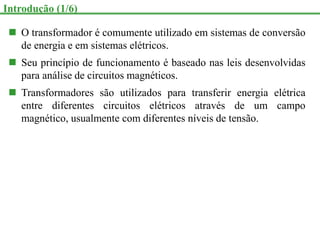  O transformador é comumente utilizado em sistemas de conversão
de energia e em sistemas elétricos.
 Seu princípio de funcionamento é baseado nas leis desenvolvidas
para análise de circuitos magnéticos.
 Transformadores são utilizados para transferir energia elétrica
entre diferentes circuitos elétricos através de um campo
magnético, usualmente com diferentes níveis de tensão.
Introdução (1/6)
 