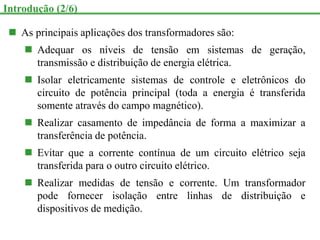  As principais aplicações dos transformadores são:
 Adequar os níveis de tensão em sistemas de geração,
transmissão e distribuição de energia elétrica.
 Isolar eletricamente sistemas de controle e eletrônicos do
circuito de potência principal (toda a energia é transferida
somente através do campo magnético).
 Realizar casamento de impedância de forma a maximizar a
transferência de potência.
 Evitar que a corrente contínua de um circuito elétrico seja
transferida para o outro circuito elétrico.
 Realizar medidas de tensão e corrente. Um transformador
pode fornecer isolação entre linhas de distribuição e
dispositivos de medição.
Introdução (2/6)
 