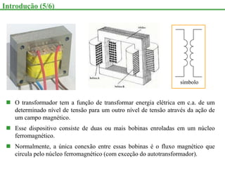  O transformador tem a função de transformar energia elétrica em c.a. de um
determinado nível de tensão para um outro nível de tensão através da ação de
um campo magnético.
 Esse dispositivo consiste de duas ou mais bobinas enroladas em um núcleo
ferromagnético.
 Normalmente, a única conexão entre essas bobinas é o fluxo magnético que
circula pelo núcleo ferromagnético (com exceção do autotransformador).
Introdução (5/6)
símbolo
 