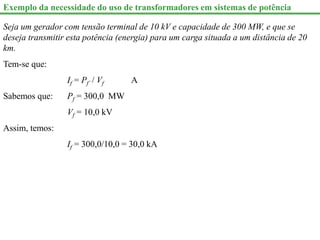 Exemplo da necessidade do uso de transformadores em sistemas de potência
Seja um gerador com tensão terminal de 10 kV e capacidade de 300 MW, e que se
deseja transmitir esta potência (energia) para um carga situada a um distância de 20
km.
Tem-se que:
If = Pf` / Vf A
Sabemos que: Pf = 300,0 MW
Vf = 10,0 kV
Assim, temos:
If = 300,0/10,0 = 30,0 kA
 