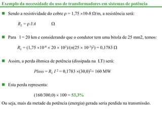 Exemplo da necessidade do uso de transformadores em sistemas de potência
 Sendo a resistividade do cobre  = 1,75 10-8 /m, a resistência será:
RL =  l/A 
 Para l = 20 km e considerando que o condutor tem uma bitola de 25 mm2, temos:
RL = (1,75 10-8  20  103)/((25  10-3)2) = 0,1783 
 Assim, a perda ôhmica de potência (dissipada na LT) será:
Ploss = RL I 2 = 0,1783 (30,0)2= 160 MW
 Esta perda representa:
(160/300,0)  100 = 53,3%
Ou seja, mais da metade da potência (energia) gerada seria perdida na transmissão.
 