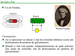  Lei de Faraday.
e

fluxo
Revisão (3/6)
Michael Faraday
Constatações:
 Ao se aproximar ou afastar o ímã do solenóide (bobina) ocorre um
deslocamento do ponteiro do galvanômetro.
 Quando o ímã está parado, independentemente de quão próximo
este esteja do solenóide, não há deslocamento do ponteiro do
galvanômetro.
 