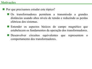  Por que precisamos estudar este tópico?
 Os transformadores permitem a transmissão a grandes
distâncias usando altos níveis de tensão e reduzindo as perdas
elétricas dos sistemas.
 Entender os aspectos básicos do campo magnético que
estabelecem os fundamentos da operação dos transformadores.
 Desenvolver circuitos equivalentes que representem o
comportamento dos transformadores.
Motivações
 