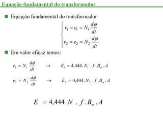  Equação fundamental do transformador
1 1 1
2 2 2
d
v e N
dt
d
v e N
dt



 



  


 Em valor eficaz temos:
Equação fundamental do transformador
A
B
f
N
E
dt
d
N
e m .
.
.
.
444
,
4 1
1
1
1 



A
B
f
N
E
dt
d
N
e m .
.
.
.
444
,
4 2
2
2
2 



A
B
f
N
E m .
.
.
.
444
,
4

 