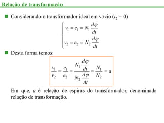  Considerando o transformador ideal em vazio (i2 = 0)
1 1 1
2 2 2
d
v e N
dt
d
v e N
dt



 



  


 Desta forma temos:
1
1 1 1
2 2 2
2
d
N
v e N
dt a
d
v e N
N
dt


   
Em que, a é relação de espiras do transformador, denominada
relação de transformação.
Relação de transformação
 
