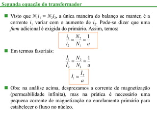 Visto que N1i1 = N2i2, a única maneira do balanço se manter, é a
corrente i1 variar com o aumento de i2. Pode-se dizer que uma
fmm adicional é exigida do primário. Assim, temos:
a
N
N
i
i 1
1
2
2
1


 Em termos fasoriais:
a
I
I
a
N
N
I
I
2
1
1
2
2
1 1







 Obs: na análise acima, desprezamos a corrente de magnetização
(permeabilidade infinita), mas na prática é necessário uma
pequena corrente de magnetização no enrolamento primário para
estabelecer o fluxo no núcleo.
Segunda equação do transformador
 