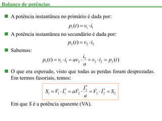  A potência instantânea no primário é dada por:
1
1
1 )
( i
v
t
p 

 A potência instantânea no secundário é dada por:
2
2
2 )
( i
v
t
p 

 Sabemos:
)
(
)
( 2
2
2
2
2
1
1
1 t
p
i
v
a
i
av
i
v
t
p 






 O que era esperado, visto que todas as perdas foram desprezadas.
Em termos fasoriais, temos:
2
*
2
2
*
2
2
*
1
1
1 S
I
V
a
I
V
a
I
V
S 





 





Em que S é a potência aparente (VA).
Balanço de potências
 