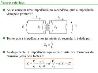  Ao se conectar uma impedância no secundário, qual a impedância
vista pelo primário?
1
V 2
V
2
E
1
E
1
I 2
I
 Temos que a impedância nos terminais do secundário é dada por:
2
2
2
I
V
Z



 Analogamente, a impedância equivalente vista dos terminais do
primário (vista pela fonte) é:
2
2
2
2
2
2
2
2
1
1
1 Z
Z
a
I
V
a
a
I
V
a
I
V
Z 











Valores referidos
 