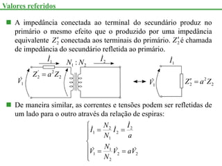  A impedância conectada ao terminal do secundário produz no
primário o mesmo efeito que o produzido por uma impedância
equivalente conectada aos terminais do primário. é chamada
de impedância do secundário refletida ao primário.
2
Z 2
Z
1
V

1
I
 2
I

2
2
'
2 Z
a
Z 
2
1 : N
N 1
I

1
V
 2
2
2 Z
a
Z 

 De maneira similar, as correntes e tensões podem ser refletidas de
um lado para o outro através da relação de espiras:











2
2
2
1
1
2
2
1
2
1
V
a
V
N
N
V
a
I
I
N
N
I






Valores referidos
 