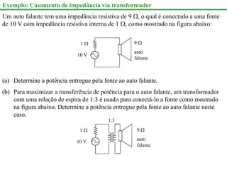 Exemplo: Casamento de impedância via transformador
Um auto falante tem uma impedância resistiva de 9 , o qual é conectado a uma fonte
de 10 V com impedância resistiva interna de 1 , como mostrado na figura abaixo:
10 V
1  9 
auto
falante
(a) Determine a potência entregue pela fonte ao auto falante.
(b) Para maximizar a transferência de potência para o auto falante, um transformador
com uma relação de espira de 1:3 é usado para conectá-lo a fonte como mostrado
na figura abaixo. Determine a potência entregue pela fonte ao auto falante neste
caso.
10 V
1  9 
auto
falante
1:3
 