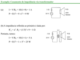 Exemplo: Casamento de impedância via transformador
(a) I = V/RT = 10/(1+9) = 1 A
P = R I2 = 9 12 = 9 W
(b) A impedância refletida ao primário é dada por:
R’
2 = a2 . R2 = (1/3)2  9 = 1 
Portanto, temos:
I = V/RT = 10/(1+1) = 5 A
P = R I2 = 1  52 = 25 W
10 V
1  9 
auto
falante
10 V
1  9 
auto
falante
1:3
 