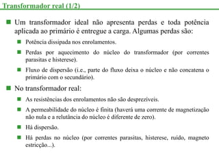  Um transformador ideal não apresenta perdas e toda potência
aplicada ao primário é entregue a carga. Algumas perdas são:
 Potência dissipada nos enrolamentos.
 Perdas por aquecimento do núcleo do transformador (por correntes
parasitas e histerese).
 Fluxo de dispersão (i.e., parte do fluxo deixa o núcleo e não concatena o
primário com o secundário).
 No transformador real:
 As resistências dos enrolamentos não são desprezíveis.
 A permeabilidade do núcleo é finita (haverá uma corrente de magnetização
não nula e a relutância do núcleo é diferente de zero).
 Há dispersão.
 Há perdas no núcleo (por correntes parasitas, histerese, ruído, magneto
estricção...).
Transformador real (1/2)
 