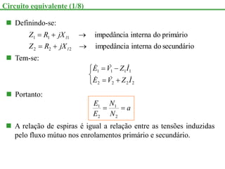  Definindo-se:
secundário
do
interna
impedância
primário
do
interna
impedância
2
2
2
1
1
1






l
l
jX
R
Z
jX
R
Z
 Tem-se:







2
2
2
2
1
1
1
1
I
Z
V
E
I
Z
V
E






 Portanto:
a
N
N
E
E


2
1
2
1
 A relação de espiras é igual a relação entre as tensões induzidas
pelo fluxo mútuo nos enrolamentos primário e secundário.
Circuito equivalente (1/8)
 