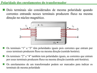  Dois terminais são considerados de mesma polaridade quando
correntes entrando nesses terminais produzem fluxo na mesma
direção no núcleo magnético.
 Os terminais “1” e “3” têm polaridades iguais pois correntes que entram por
esses terminais produzem fluxo na mesma direção (sentido horário).
 Os terminais “2” e “4” também tem polaridades iguais, as correntes que entram
por esses terminais produzem fluxo na mesma direção (sentido anti-horário).
 Os enrolamentos de um transformador podem ser marcados para indicar os
terminais de mesma polaridade
Polaridade dos enrolamentos do transformador
 
