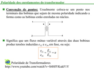  Convenção de pontos: Usualmente coloca-se um ponto nos
terminais das bobinas que sejam de mesma polaridade indicando a
forma como as bobinas estão enroladas no núcleo.
 Significa que um fluxo mútuo variável através das duas bobinas
produz tensões induzidas e12 e e34 em fase, ou seja:
a
E
E
e
e


34
12
34
12


Polaridade dos enrolamentos do transformador
Polaridade de Transformadores
http://www.youtube.com/watch?v=S4HfYKukF1Y
 