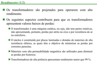  Os transformadores são projetados para operarem com alto
rendimento.
 Os seguintes aspectos contribuem para que os transformadores
apresentem valores baixos de perdas:
 O transformador é uma máquina estática, ou seja, não tem partes rotativas,
não apresentando, portanto, perdas por atrito no eixo e por resistência do ar
no entreferro.
 O núcleo é constituído por placas laminadas e dotadas de materiais de alta
resistência elétrica, as quais têm o objetivo de minimizar as perdas por
correntes parasitas.
 Materiais com alta permeabilidade magnética são utilizados para diminuir
as perdas por histerese.
 Transformadores de alta potência apresentam rendimento maior que 99 %.
Rendimento (1/2)
 