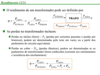  O rendimento de um transformador pode ser definido por.
PERDAS
P
P
P
P
P
SAIDA
SAIDA
ENTRADA
SAIDA




PENTRADA
TRAFO
PPERDAS = PENTRADA  PSAIDA
PSAIDA
 As perdas no transformador incluem:
 Perdas no núcleo (ferro) – PC (perdas por correntes parasitas e perdas por
histerese), podem ser determinadas pelo teste em vazio, ou a partir dos
parâmetros do circuito equivalente.
 Perdas no cobre – PCu (perdas ôhmicas), podem ser determinadas se os
parâmetros do transformador forem conhecidos (corrente nos enrolamentos
e resistência dos enrolamentos)
Cu
C
SAIDA
SAIDA
ENTRADA
SAIDA
P
P
P
P
P
P





Rendimento (2/2)
 