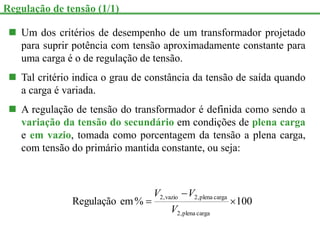  Um dos critérios de desempenho de um transformador projetado
para suprir potência com tensão aproximadamente constante para
uma carga é o de regulação de tensão.
 Tal critério indica o grau de constância da tensão de saída quando
a carga é variada.
 A regulação de tensão do transformador é definida como sendo a
variação da tensão do secundário em condições de plena carga
e em vazio, tomada como porcentagem da tensão a plena carga,
com tensão do primário mantida constante, ou seja:
100
%
em
Regulação
carga
plena
,
2
carga
plena
,
2
vazio
,
2



V
V
V
Regulação de tensão (1/1)
 