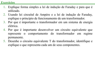 Exercicios
1. Explique forma simples a lei de indução de Faraday e para que é
utilizado.
2. Usando lei circuital de Ampère e a lei de indução de Faraday,
explique o principio de funcionamento de um transformador.
3. Por que é importante o transformador em um sistema de energia
elétrica.
4. Por que é importante desenvolver um circuito equivalente que
represente o comportamento do transformador em regime
permanente.
5. Desenhe o circuito equivalente T do transformador, identifique e
explique o que representa cada um de seus componentes.
 